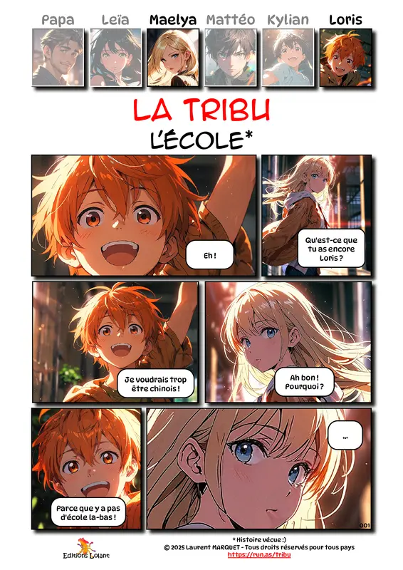 La Tribu - L'école
Case 1 - Loris : Eh !
Case 2 - Maelya : Qu'est-ce que tu as encore Loris ?
Case 3 - Loris : Je voudrais trop être chinois !.
Case 4 - Maelya : Ah bon ! Pourquoi ?
Case 5 - Loris : Parce que y a pas d'école là-bas !
Case 6 - Maelya : ...
