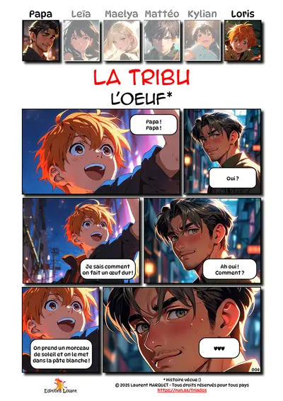 La Tribu - L'oeuf
Case 1 - Loris : Papa ! Papa !
Case 2 - Papa : Oui ?
Case 3 - Loris : Je sais comment on fait un oeuf dur !
Case 4 - Papa : Ah oui ! Comment ?
Case 5 - Loris : On prend un morceau de soleil et on le met dans la pâte blanche !
Case 6 - Papa : <3<3<3
