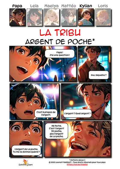 La Tribu - Argent de poche
Case 1 - Kylian : Papa ! J'ai une question !
Case 2 - Papa : Oui laquelle ?
Case 3 - Kylian : C'est à propose de l'argent.
Case 4 - Papa : L'argent ? Quel argent ?
Case 5 - Kylian : L'argent de LA poche. Tu me le donnes quand ?
Case 6 - Papa : Ha ha ha. C'est l'argent DE poche, pas l'argent de LA poche.
