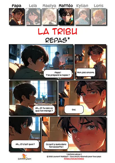 La Tribu - Repas
Case 1 - Mattéo : Papa ! T'as préparé le repas ?
Case 2 - Papa : Non, pas encore.
Case 3 - Mattéo : Ah... Et tu sais ce que l'on mange ?
Case 4 - Papa : Oui.
Case 5 - Mattéo : Ah... Et c'est quoi ?
Case 6 - Papa : Ce qu'il y aura dans ton assiette !

