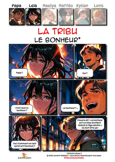 La Tribu - Le Bonheur
Case 1 - Leïa : Papa ?
Case 2 - Papa : Oui ?
Case 3 - Leïa : C'est quoi le bonheur ?
Case 4 - Papa : Le bonheur ?...
Case 5 - Leïa : Oui ! Comment on sait qu'on est heureux ?
Case 6 - Papa : Freud a dit : " Le bonheur est un rêve d'enfant réalisé à l'âge adulte". Ce doit être ça.

