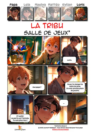 La Tribu - Salle de jeux
Case 1 - Loris : -
Case 2 - Papa : Loris.
Case 3 - Loris : Oui papa ?
Case 4 - Papa : Peux-tu ranger la salle de jeux. Je vois encore plein de jouets.
Case 5 - Loris : Et voilà ! La porte est fermée, tu vois plus rien.
Case 6 - Papa : ...
