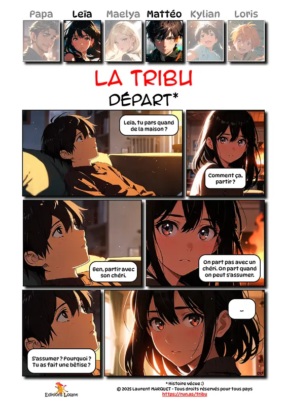 La Tribu - Départ
Case 1 - Mattéo : Leïa, tu pars quand de la maison ?
Case 2 - Leïa : Comment ça, partir ?
Case 3 - Mattéo : Ben, partir avec son chéri.
Case 4 - Leïa : On part pas avec un chéri. On part quand on peut s'assumer.
Case 5 - Mattéo : S'assumer ? Pourquoi ? Tu as fait une bêtise ?
Case 6 - Leïa : ...
