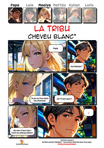 La Tribu - Cheveu blanc
Case 1 - Maelya : Papa.
Case 2 - Papa : Oui Maelya ?
Case 3 - Maelya : Tu as un truc dans les cheveux.
Case 4 - Papa : Ah ? C'est quoi ?
Case 5 - Maelya : Ah non ! C'est rien ! C'est un cheveu blanc !
Case 6 - Papa : ...

