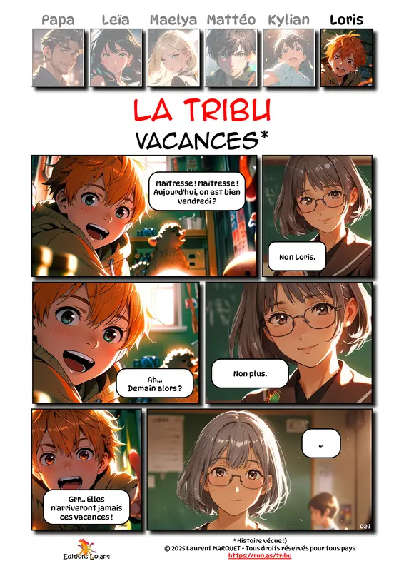 La Tribu - Vacances
Case 1 - Loris : Maitresse ! Maitresse ! Aujourd'hui on est bien vendredi ?
Case 2 - Maitresse : Non Loris.
Case 3 - Loris : Ah... Demain alors ?
Case 4 - Maitresse : Non plus.
Case 5 - Loris : Grr... Elles n'arriveront jamais ces vacances !
Case 6 - Maitresse : ...
