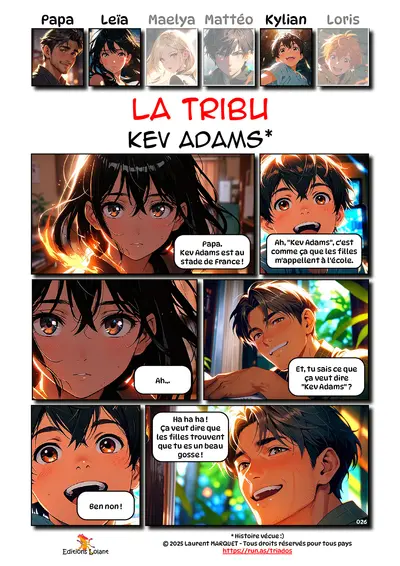 La Tribu - Kev Adams
Case 1 - Leïa : Papa . Kev Adams est au stade de France !
Case 2 - Kylian : Ah, "Kev Adams", c'est comme ça que les filles m'appellent à l'école.
Case 3 - Leïa : Ah...
Case 4 - Papa : Et, tu sais ce que ça veut dire "Kev Adams" ?
Case 5 - Kylian : Ben non !
Case 6 - Papa : Ha ha ha ! Ça veut dire que les filles trouvent que tu es un beau gosse !

