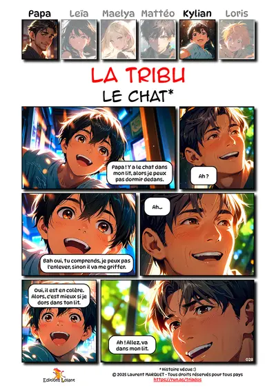 La Tribu - Le chat
Case 1 - Kylian : Papa ! Y a le chat dans mon lit, alors je peux pas dormir dedans.
Case 2 - Papa : Ah ?
Case 3 - Kylian : Bah oui, tu comprends, je peux pas l'enlever, sinon il va me griffer.
Case 4 - Papa : Ah...
Case 5 - Kylian : Oui, il est en colère. Alors, c'est mieux si je dors dans ton lit.
Case 6 - Papa : Ah ! Allez va dans mon lit.
