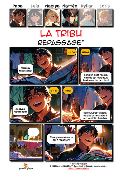 La Tribu - Repassage
Case 1 - Papa : 11h00 - Allez, au repassage !
Case 2 - Papa : 11h05 - Bonjour, c'est l'école, Mattéo est malade, il faut venir le chercher !
Case 3 - Papa : 13h30 - Allez, au repassage !
Case 4 - Papa : 13h35 - Bonjour, c'est l'école, Maelya est malade, il faut venir la chercher !
Case 5 - Table à repasser : ...
Case 6 - Papa : J'ose plus allumer le fer à repasser !
