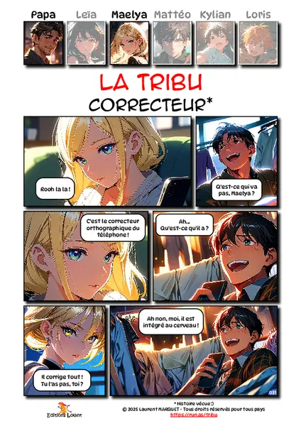 La Tribu - Correcteur
Case 1 - Maelya : Rooh la la !
Case 2 - Papa : Q'est-ce qui va pas, Maelya ?
Case 3 - Maelya : C'est le correcteur orthographique du téléphone !
Case 4 - Papa : Ah... Qu'est-ce qu'il a ?
Case 5 - Maelya : Il corrige tout ! Tu l'as pas, toi ?
Case 6 - Papa : Ah non, moi, il est intégré au cerveau !
