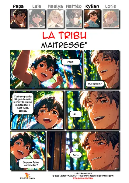 La Tribu - Correcteur
Case 1 - Kylian : Papa ?
Case 2 - Papa : Oui, Kylian ?
Case 3 - Kylian : Y a Lenny qui a dit que demain, si c'est la même maitresse, il sort de la classe.
Case 4 - Papa : Ah...
Case 5 - Kylian : Je peux faire comme lui ?
Case 6 - Papa : Euh...
