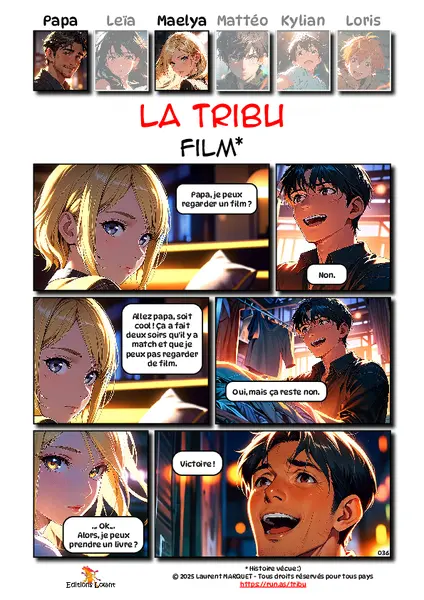 La Tribu - Film
Case 1 - Maelya : Papa, je peux regarder un film ?
Case 2 - Papa : Non.
Case 3 - Maelya : Allez papa, soit cool ! Ça a fait deux soirs qu'il y a match et que je peux pas regarder de film.
Case 4 - Papa : Oui, mais ça reste non.
Case 5 - Maelya : ... Ok... Alors, je peux prendre un livre ?
Case 6 - Papa : Victoire !
