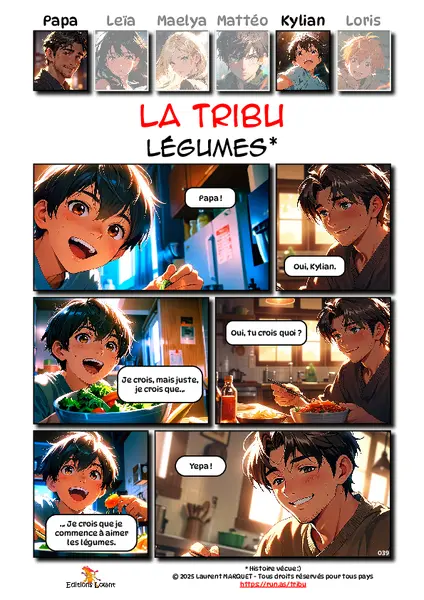 La Tribu - Légumes
Case 1 - Kylian : Papa !
Case 2 - Papa : Oui, Kylian.
Case 3 - Kylian : Je crois, mais juste, je crois que...
Case 4 - Papa : Oui, tu crois quoi ?
Case 5 - Kylian : ... Je crois que je commence à aimer les légumes.
Case 6 - Papa : Yepa !
