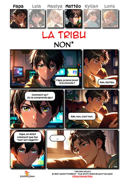 La Tribu - Non
Case 1 - Mattéo : Papa, je peux jouer à la console ?
Case 2 - Papa : Non, Mattéo.
Case 3 - Mattéo : Comment ça ? Je ne comprends pas !
Case 4 - Papa : Bah, non, c'est non.
Case 5 - Mattéo : ... Je crois que je commence à aimer les légumes.
Case 6 - Papa : Papa, on dirait vraiment que ton "non" est négatif !
