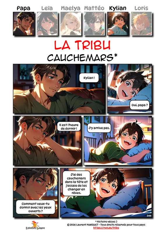 La Tribu - Cauchemars
Case 1 - Papa : Kylian !
Case 2 - Kylian : Oui, papa ?
Case 3 - Papa : Il est l'heure de dormir !
Case 4 - Kylian : J'y arrive pas
Case 5 - Papa : Comment veux-tu dormir avec les yeux ouverts ?
Case 6 - Kylian : J'ai des cauchemars dans la tête et j'essaie de les changer en rêves.
