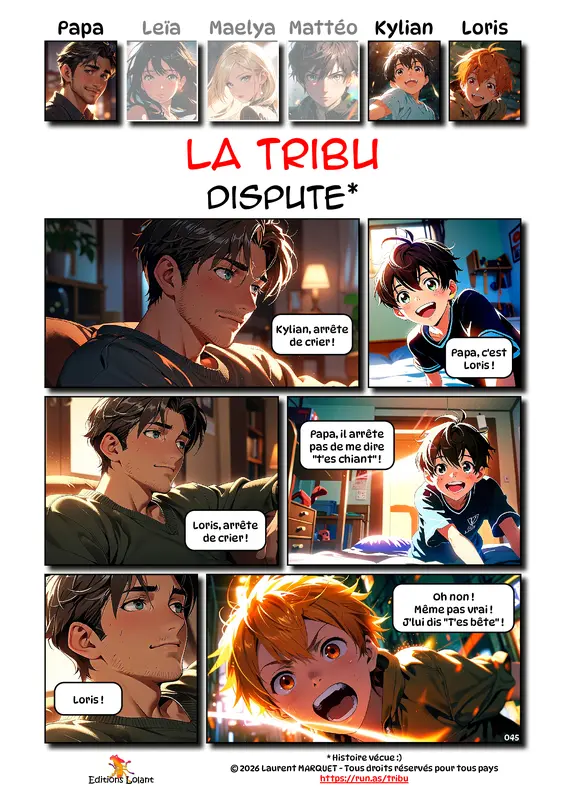 La Tribu - Cauchemars
Case 1 - Papa : Kylian, arrête de crier ! !
Case 2 - Kylian : Papa, c'est Loris !
Case 3 - Papa : Loris, arrête de crier
Case 4 - Kylian : Papa, il arrête pas de me dire "t'es chiant" !
Case 5 - Papa : Loris !
Case 6 - Loris : Oh non ! Même pas vrai ! J'lui dis "t'es bête" !
