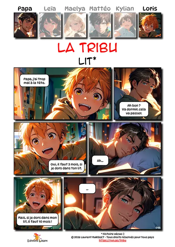 La Tribu - Lit
Case 1 - Loris : Papa, j'ai trop mal à la tête.
Case 2 - Papa : Ah bon ? Va dormir, cela va passer.
Case 3 - Loris : Oui, il faut 3 mois, si je dors dans ton lit.
Case 4 - Papa : Ah...
Case 5 - Loris : Mais, si je dors dans mon lit, il faut 10 mois !
Case 6 - Papa : ...
