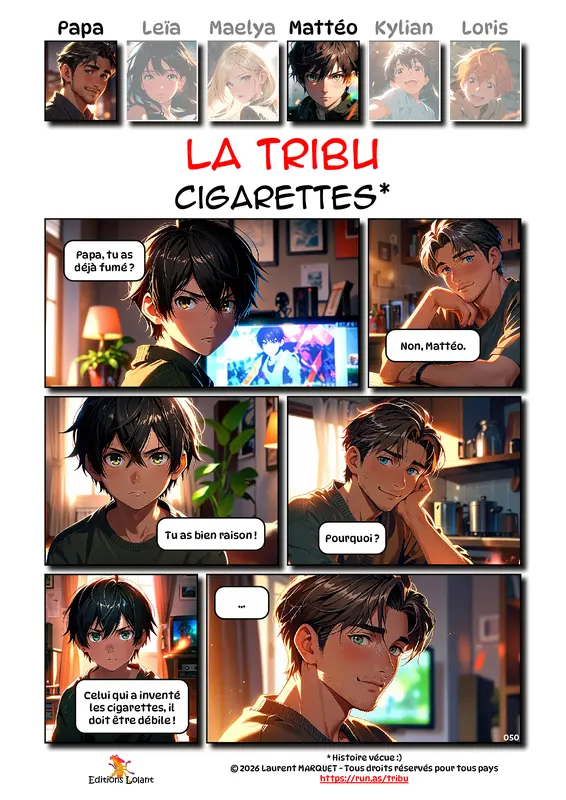 La Tribu - Cigarettes
Case 1 - Mattéo : Papa, tu as déjà fumé ?
Case 2 - Papa : Non, Mattéo.
Case 3 - Mattéo : Tu as bien raison !
Case 4 - Papa : Pourquoi ?
Case 5 - Mattéo : Celui qui a inventé les cigarettes, il doit être débile !
Case 6 - Papa : ...
