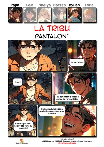 La Tribu - Pantalon
Case 1 - Kylian : -
Case 2 - Papa : Super Kylian !
Case 3 - Kylian : Quoi ?
Case 4 - Papa : Tu as un trou à chaque genou de ton pantalon !
Case 5 - Kylian : Ah c'est pas moi ! Ils ont été faits au magasin !
Case 6 - Papa : Bien essayé, mais papa n'achète pas de pantalon à trous !
