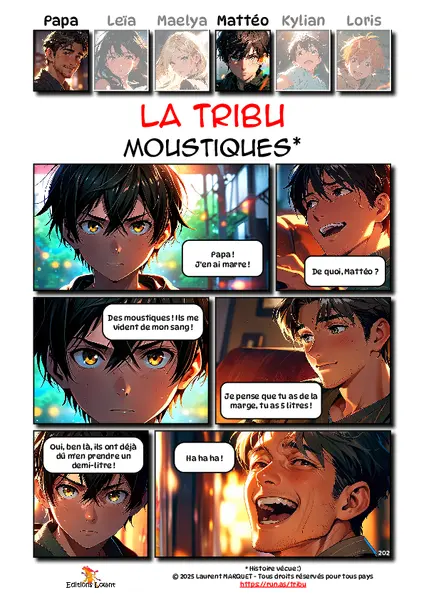 La Tribu - Moustiques
Case 1 - Mattéo : Papa ! J'en ai marre !
Case 2 - Papa : De quoi, Mattéo ?
Case 3 - Mattéo : Des moustiques ! Ils me vident de mon sang !
Case 4 - Papa : Je pense que tu as de la marge, tu as 5 litres !
Case 5 - Mattéo : Oui, ben là, ils ont déjà dû m'en prendre un demi-litre !
Case 6 - Papa : Ha ha ha !
