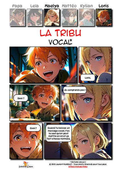 La Tribu - Vocal
Case 1 - Loris : 
Case 2 - Maelya : Loris.
Case 3 - Loris : Quoi ?
Case 4 - Maelya : Je comprends pas !
Case 5 - Loris : Quoi ?
Case 6 - Maelya : Quand tu laisses un message vocal, t'es le seul qu'on peut mettre en x2 et ça fait vitesse normale.

