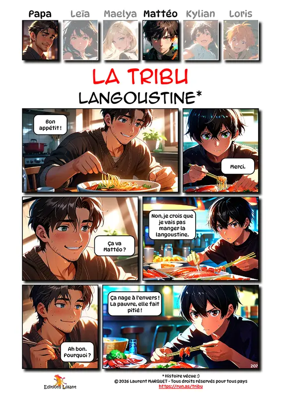La Tribu - Langoustine
Case 1 - Papa : Bon appétit !
Case 2 - Mattéo : Merci.
Case 3 - Papa : Ça va Mattéo ?
Case 4 - Mattéo : Non, je crois que je vais pas manger la langoustine.
Case 5 - Papa : Ah bon. Pourquoi ?
Case 6 - Mattéo : Ça nage à l'envers ! La pauvre, elle fait pitié !
