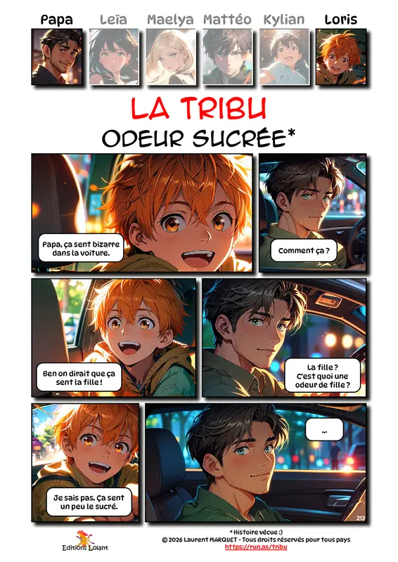 La Tribu - Odeur sucrée
Case 1 - Loris : Papa, ça sent bizarre dans la voiture.
Case 2 - Papa : Comment ça ?
Case 3 - Loris : Ben on dirait que ça sent la fille !
Case 4 - Papa : La fille ? C'est quoi une odeur de fille ?
Case 5 - Loris : Je sais pas. Ça sent un peu le sucré.
Case 6 - Papa : ...
