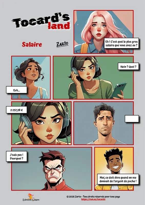 Tocard's land - Salaire
Case 1 - Beverly : Eh ! C'est quoi le plus gros salaire que vous avez eu ?
Case 2 - Neela : Euh...
Case 3 - Nina : Hein ? Qoui ?
Case 4 - Nina : 2 237,28 €
Case 5 - Youssef : (vide)
Case 6 - Romain : J'sais pas ! Pourquoi ?
Case 7 - Vince : Moi, ce doit être quand on me donnait de l'argent de poche !
